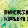 保鮮柜展示柜大概多少錢(qián)（求大神說(shuō)下展示柜保鮮柜價(jià)格）