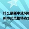 什么是新中式風(fēng)格新中式風(fēng)格特點(diǎn)（新中式風(fēng)格特點(diǎn)是什么 新中式風(fēng)格特點(diǎn)怎么樣）