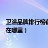衛(wèi)浴品牌排行榜前十名浪鯨衛(wèi)?。私獾恼f(shuō)說(shuō)浪鯨衛(wèi)浴廠家在哪里）