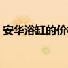 安華浴缸的價(jià)格（安華浴缸的價(jià)格一般多高）