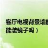 客廳電視背景墻能裝大鏡子嗎（大家說一下客廳電視背景墻能裝鏡子嗎）