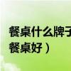 餐桌什么牌子好怎么選（有哪位曉得什么牌子餐桌好）