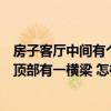 房子客廳中間有個橫梁怎么裝修好（請教懂的朋友新房客廳頂部有一橫梁 怎樣裝修效果更好）