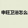 申旺衛(wèi)浴怎么樣(申旺浴室柜怎么樣誰了解) 申旺衛(wèi)浴怎么樣(申旺浴室柜怎么樣誰了解)