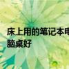床上用的筆記本電腦桌哪個(gè)牌子好 誰(shuí)清楚什么牌子的床上電腦桌好 