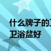 什么牌子的衛(wèi)浴盆好 想問下大家什么牌子的衛(wèi)浴盆好 什么牌子的衛(wèi)浴盆好 想問下大家什么牌子的衛(wèi)浴盆好