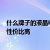 什么牌子的液晶電視性價比高 誰清楚什么牌子的led電視機性價比高 