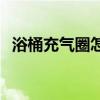 浴桶充氣圈怎么充氣 我想問(wèn)充氣浴桶價(jià)格 