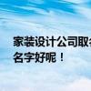 家裝設(shè)計(jì)公司取名推薦 我要開(kāi)個(gè)整體家裝設(shè)計(jì)室 要取什么名字好呢！ 