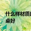 什么樣材質(zhì)的餐桌好 有哪位曉得什么材質(zhì)餐桌好 