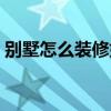 別墅怎么裝修好看實用 別墅怎么裝修比較好 