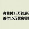 有首付15萬的房子嗎 問問各位 哪個(gè)比較知道因?yàn)槲蚁胫溃菏赘?5萬買房需要做什么 