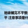 地磚鋪完不平整是正常嗎 怎樣檢驗(yàn)拋光磚地面是否鋪好 鋪平 注意事項(xiàng)是什么 