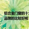 鋁合金門窗的十大品牌是哪些 鋁合金門窗品牌哪家好 什么品牌的比較好呢 鋁合金門窗的十大品牌是哪些 鋁合金門窗品牌哪家好 什么品牌的比較好呢
