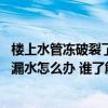 樓上水管凍破裂了導致樓下漏水怎么辦 咨詢各位水管凍裂了漏水怎么辦 誰了解 