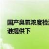 國(guó)產(chǎn)臭氧濃度檢測(cè)儀價(jià)格 臭氧濃度檢測(cè)儀價(jià)格是多少一臺(tái) 誰(shuí)提供下 國(guó)產(chǎn)臭氧濃度檢測(cè)儀價(jià)格 臭氧濃度檢測(cè)儀價(jià)格是多少一臺(tái) 誰(shuí)提供下