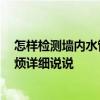 怎樣檢測墻內水管漏水 哪個說說怎么檢測墻內水管漏水 麻煩詳細說說 