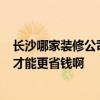 長(zhǎng)沙哪家裝修公司好點(diǎn) 長(zhǎng)沙裝修公司哪家好 天心區(qū)的 怎樣才能更省錢(qián)啊 長(zhǎng)沙哪家裝修公司好點(diǎn) 長(zhǎng)沙裝修公司哪家好 天心區(qū)的 怎樣才能更省錢(qián)啊