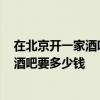 在北京開(kāi)一家酒吧需要多少錢(qián) 在北京開(kāi)一家1500平方米的酒吧要多少錢(qián) 