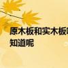 原木板和實(shí)木板哪個(gè)好 哪個(gè)好心人如何選購(gòu)實(shí)木板說呢 誰知道呢 