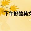 下午好的英文怎么讀標準（下午好的英文）