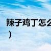 辣子雞丁怎么做好吃又簡單（辣子雞丁怎么做）