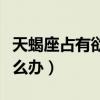 天蝎座占有欲太強了怎么辦（占有欲太強了怎么辦）