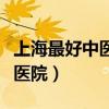 上海最好中醫(yī)醫(yī)院是哪家（上海最厲害的中醫(yī)醫(yī)院）