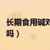 長期食用堿對人體有害嗎（食用堿對人體有害嗎）
