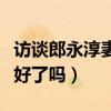 訪談郎永淳妻子治療的情況(郎永淳妻子的病好了嗎) 訪談郎永淳妻子治療的情況(郎永淳妻子的病好了嗎)