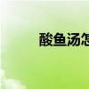 酸魚湯怎么做好喝又營養(yǎng)（酸魚）
