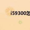 i59300怎么樣（i9300哪個(gè)版本好）