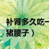 補(bǔ)腎多久吃一次豬腰子最好（補(bǔ)腎多久吃一次豬腰子）
