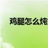 雞腿怎么燉好吃入味（雞腿怎么燉好吃）