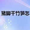 豬腳干竹筍怎么做好吃（干竹筍怎么做好吃）