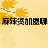 麻辣燙加盟哪個好鄭州（麻辣燙加盟哪個好）