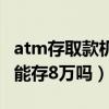 atm存取款機(jī)一次能存多少錢(qián)（存取款機(jī)一次能存8萬(wàn)嗎）
