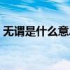 無謂是什么意思解釋詞語(無謂是什么意思) 無謂是什么意思解釋詞語(無謂是什么意思)