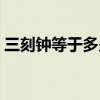 三刻鐘等于多少分鐘（一刻鐘等于多少分鐘）