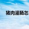 豬肉灌腸怎么炒菜（灌腸怎么做才好吃）