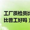 工廠質(zhì)檢員比普工好嗎工資多少（工廠質(zhì)檢員比普工好嗎）