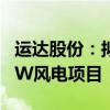 運達股份：擬投資5.46億建設(shè)張北啟達100MW風(fēng)電項目