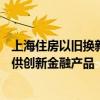 上海住房以舊換新已訂購超400套 后續(xù)將擴(kuò)大參與主體、提供創(chuàng)新金融產(chǎn)品