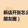 新店開張怎么發(fā)朋友圈軟文（新店開張怎么發(fā)朋友圈）