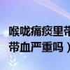 喉嚨痛痰里帶血嚴(yán)重嗎怎么治療（喉嚨痛痰里帶血嚴(yán)重嗎）